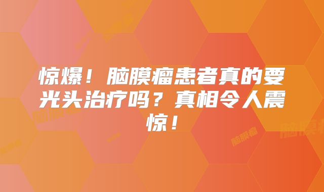 惊爆！脑膜瘤患者真的要光头治疗吗？真相令人震惊！