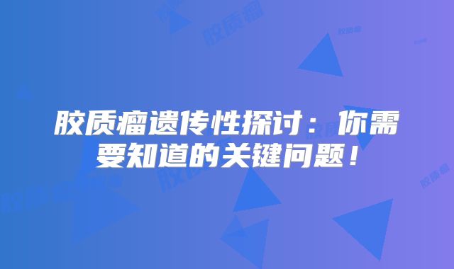 胶质瘤遗传性探讨：你需要知道的关键问题！