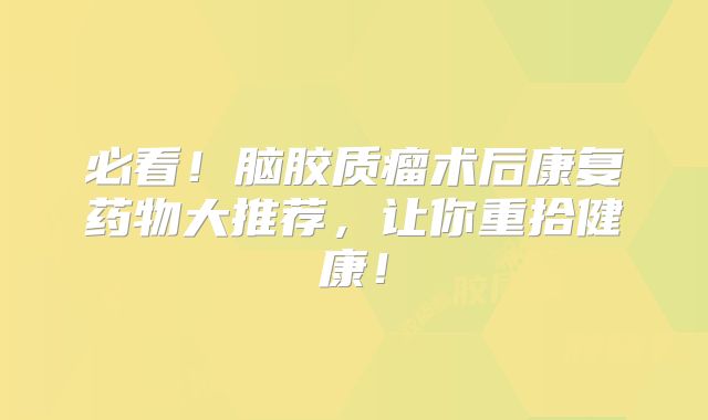 必看！脑胶质瘤术后康复药物大推荐，让你重拾健康！