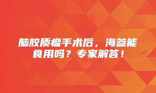脑胶质瘤手术后，海参能食用吗？专家解答！