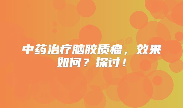 中药治疗脑胶质瘤，效果如何？探讨！