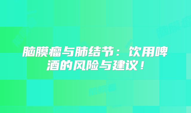 脑膜瘤与肺结节：饮用啤酒的风险与建议！