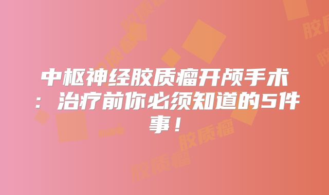 中枢神经胶质瘤开颅手术：治疗前你必须知道的5件事！