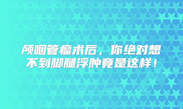 颅咽管瘤术后，你绝对想不到脚腿浮肿竟是这样！