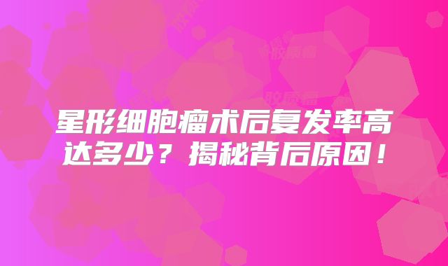 星形细胞瘤术后复发率高达多少？揭秘背后原因！