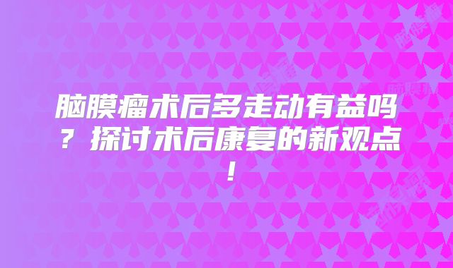 脑膜瘤术后多走动有益吗？探讨术后康复的新观点！