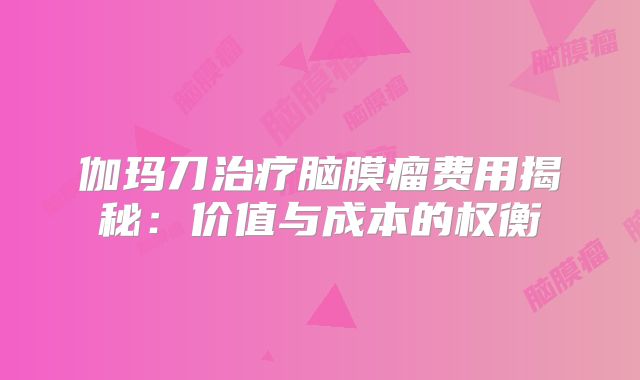 伽玛刀治疗脑膜瘤费用揭秘：价值与成本的权衡