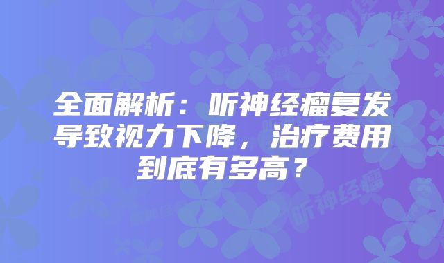 全面解析：听神经瘤复发导致视力下降，治疗费用到底有多高？