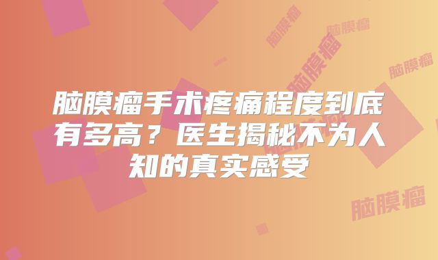 脑膜瘤手术疼痛程度到底有多高？医生揭秘不为人知的真实感受