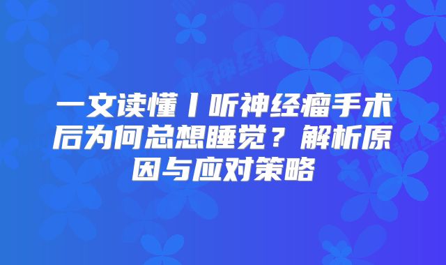 一文读懂丨听神经瘤手术后为何总想睡觉？解析原因与应对策略