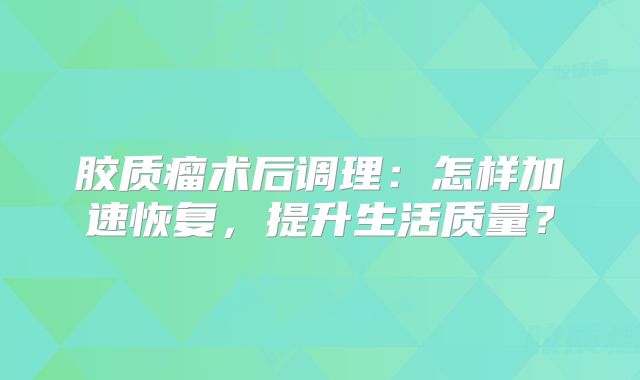 胶质瘤术后调理：怎样加速恢复，提升生活质量？