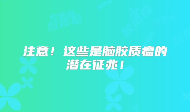 注意！这些是脑胶质瘤的潜在征兆！