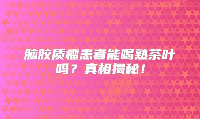 脑胶质瘤患者能喝熟茶叶吗？真相揭秘！