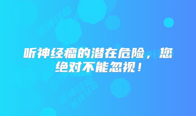 听神经瘤的潜在危险，您绝对不能忽视！