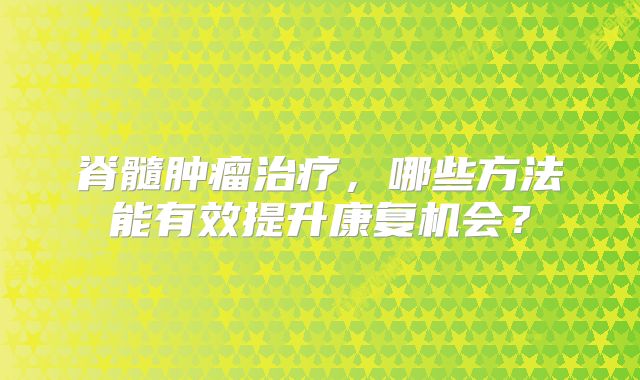 脊髓肿瘤治疗，哪些方法能有效提升康复机会？