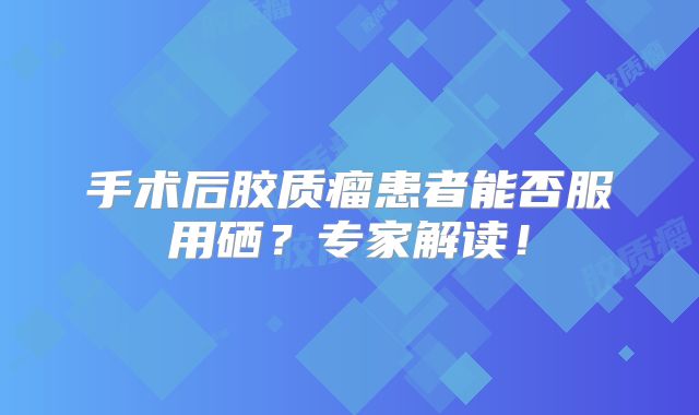 手术后胶质瘤患者能否服用硒？专家解读！