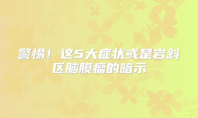 警惕！这5大症状或是岩斜区脑膜瘤的暗示