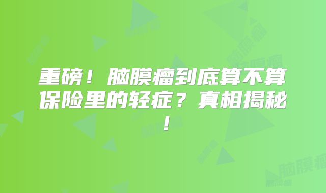 重磅！脑膜瘤到底算不算保险里的轻症？真相揭秘！