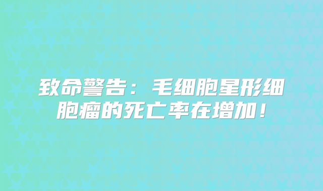 致命警告：毛细胞星形细胞瘤的死亡率在增加！