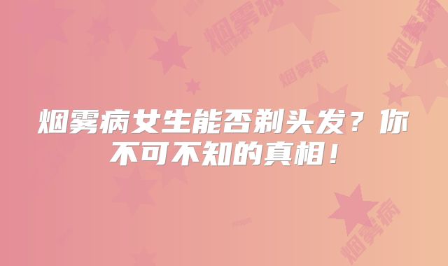 烟雾病女生能否剃头发？你不可不知的真相！