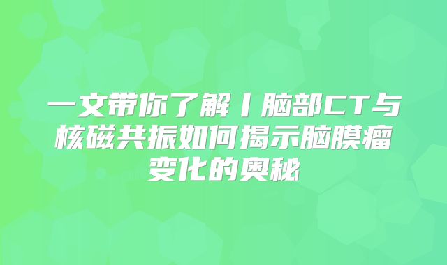 一文带你了解丨脑部CT与核磁共振如何揭示脑膜瘤变化的奥秘