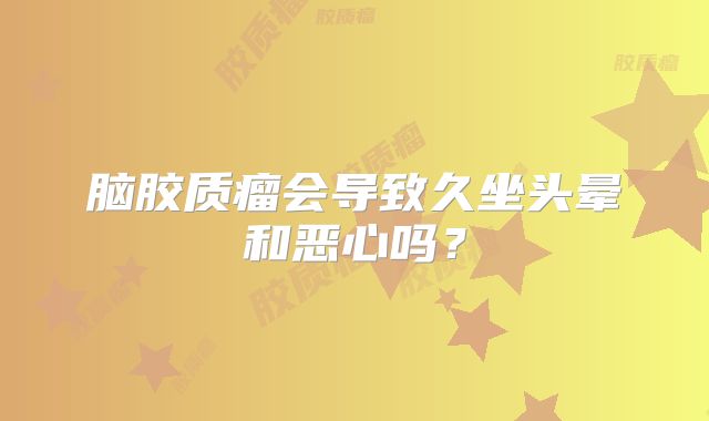 脑胶质瘤会导致久坐头晕和恶心吗？