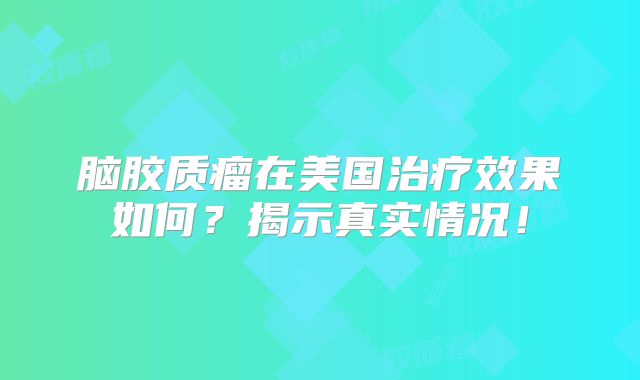 脑胶质瘤在美国治疗效果如何？揭示真实情况！