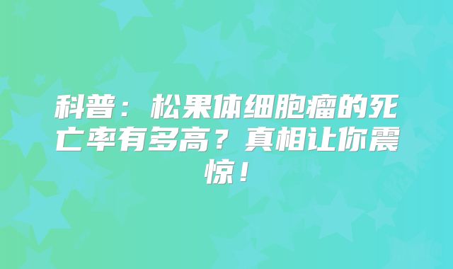 科普：松果体细胞瘤的死亡率有多高？真相让你震惊！