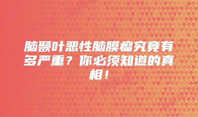 脑颞叶恶性脑膜瘤究竟有多严重？你必须知道的真相！