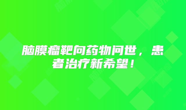 脑膜瘤靶向药物问世，患者治疗新希望！