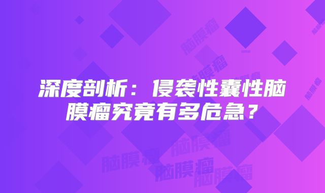 深度剖析：侵袭性囊性脑膜瘤究竟有多危急？