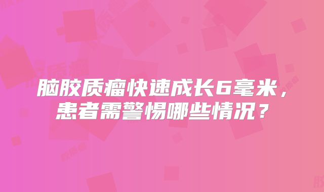 脑胶质瘤快速成长6毫米，患者需警惕哪些情况？