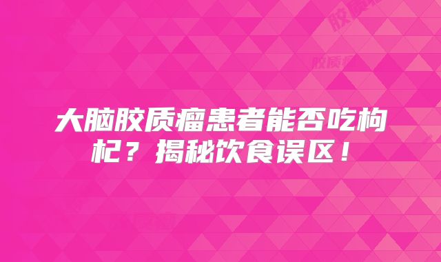 大脑胶质瘤患者能否吃枸杞？揭秘饮食误区！