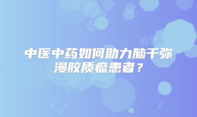 中医中药如何助力脑干弥漫胶质瘤患者？