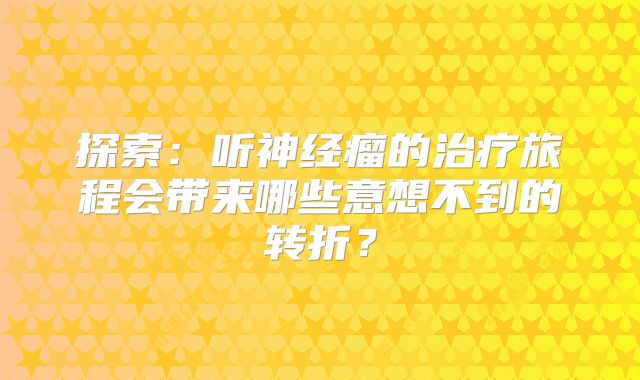 探索：听神经瘤的治疗旅程会带来哪些意想不到的转折？