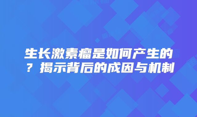 生长激素瘤是如何产生的？揭示背后的成因与机制