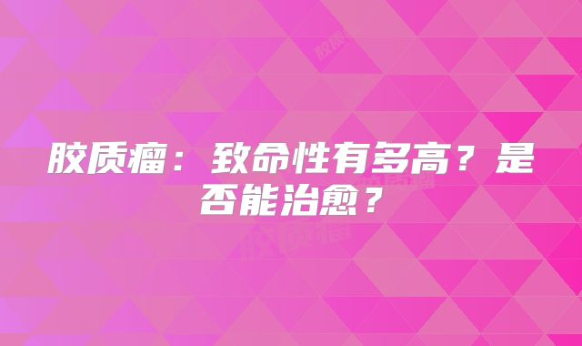 胶质瘤：致命性有多高？是否能治愈？