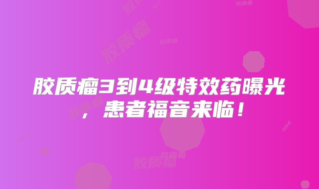 胶质瘤3到4级特效药曝光，患者福音来临！