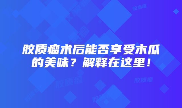 胶质瘤术后能否享受木瓜的美味？解释在这里！
