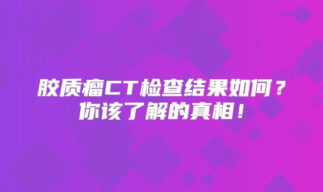 胶质瘤CT检查结果如何？你该了解的真相！