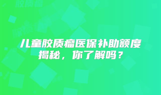 儿童胶质瘤医保补助额度揭秘，你了解吗？