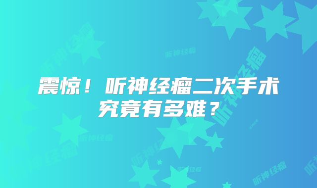 震惊！听神经瘤二次手术究竟有多难？
