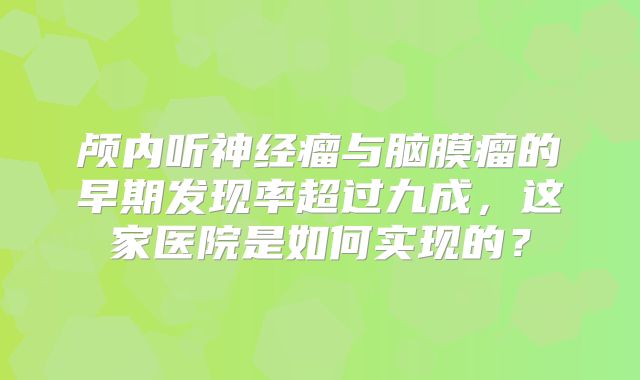 颅内听神经瘤与脑膜瘤的早期发现率超过九成，这家医院是如何实现的？