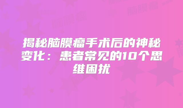 揭秘脑膜瘤手术后的神秘变化：患者常见的10个思维困扰