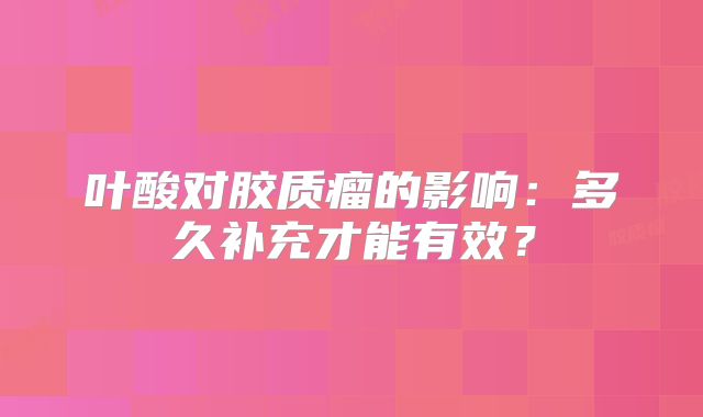 叶酸对胶质瘤的影响：多久补充才能有效？