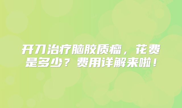 开刀治疗脑胶质瘤，花费是多少？费用详解来啦！
