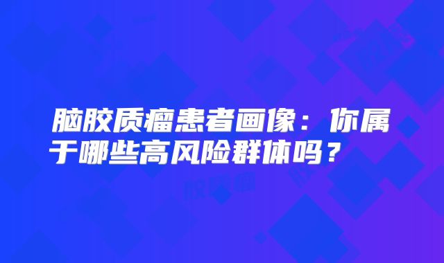 脑胶质瘤患者画像：你属于哪些高风险群体吗？  