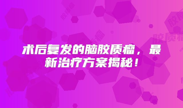 术后复发的脑胶质瘤，最新治疗方案揭秘！