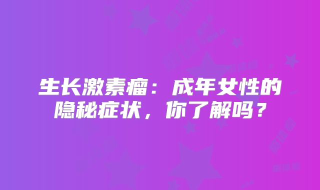 生长激素瘤：成年女性的隐秘症状，你了解吗？
