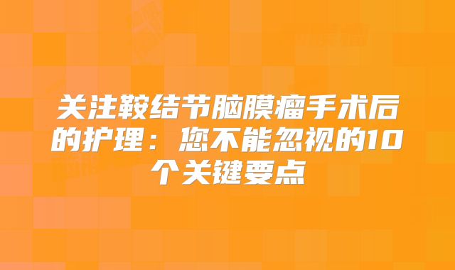 关注鞍结节脑膜瘤手术后的护理：您不能忽视的10个关键要点